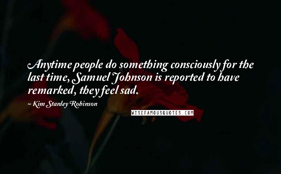 Kim Stanley Robinson Quotes: Anytime people do something consciously for the last time, Samuel Johnson is reported to have remarked, they feel sad.