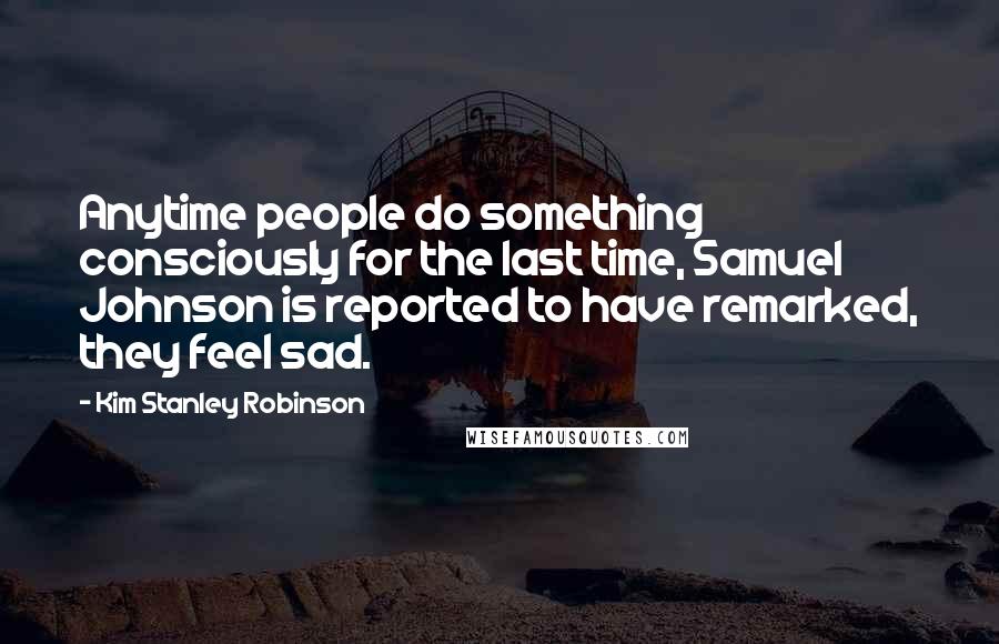 Kim Stanley Robinson Quotes: Anytime people do something consciously for the last time, Samuel Johnson is reported to have remarked, they feel sad.
