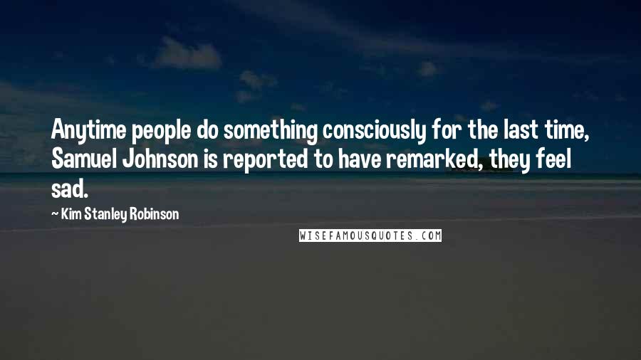 Kim Stanley Robinson Quotes: Anytime people do something consciously for the last time, Samuel Johnson is reported to have remarked, they feel sad.