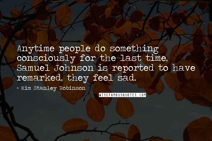 Kim Stanley Robinson Quotes: Anytime people do something consciously for the last time, Samuel Johnson is reported to have remarked, they feel sad.