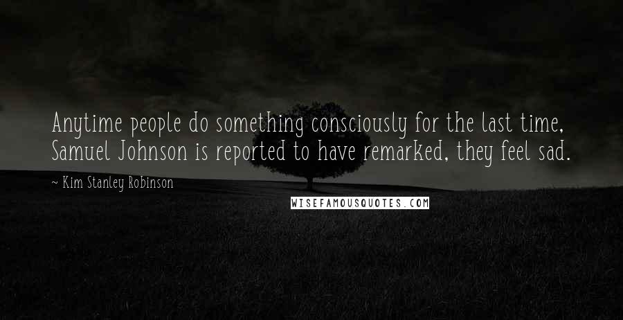 Kim Stanley Robinson Quotes: Anytime people do something consciously for the last time, Samuel Johnson is reported to have remarked, they feel sad.
