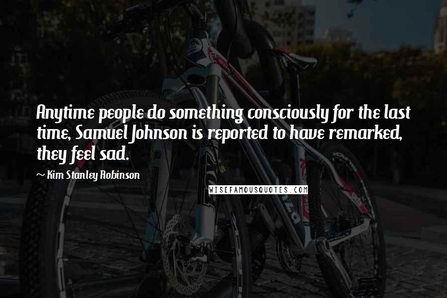 Kim Stanley Robinson Quotes: Anytime people do something consciously for the last time, Samuel Johnson is reported to have remarked, they feel sad.