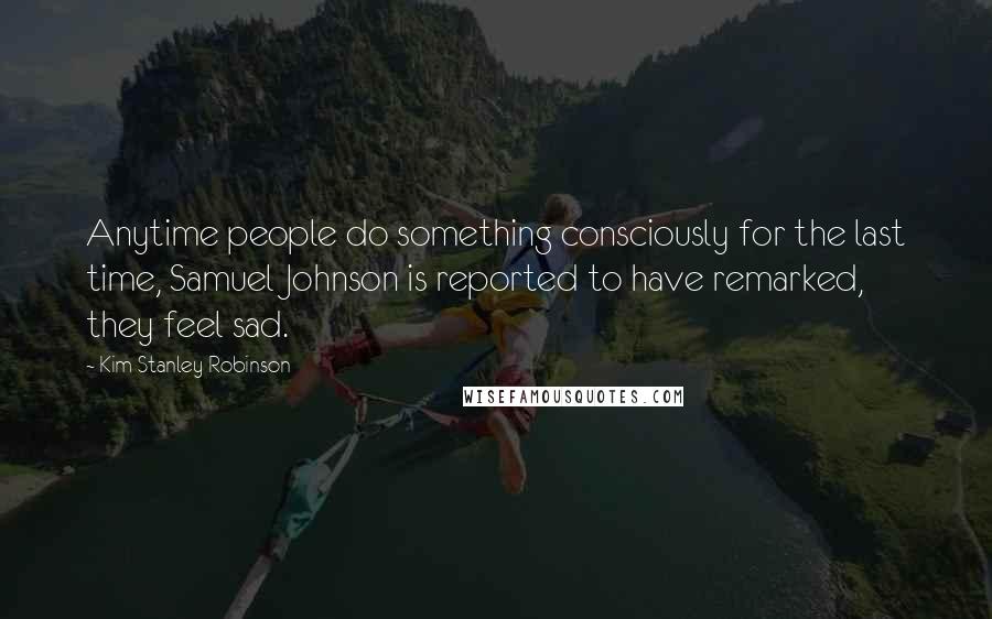 Kim Stanley Robinson Quotes: Anytime people do something consciously for the last time, Samuel Johnson is reported to have remarked, they feel sad.