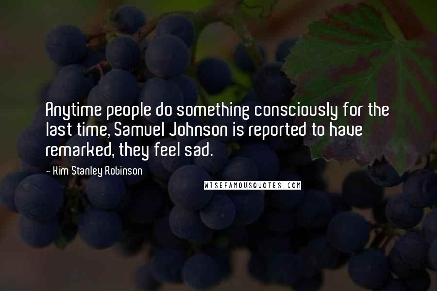 Kim Stanley Robinson Quotes: Anytime people do something consciously for the last time, Samuel Johnson is reported to have remarked, they feel sad.