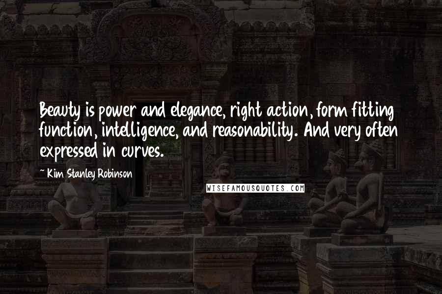 Kim Stanley Robinson Quotes: Beauty is power and elegance, right action, form fitting function, intelligence, and reasonability. And very often expressed in curves.