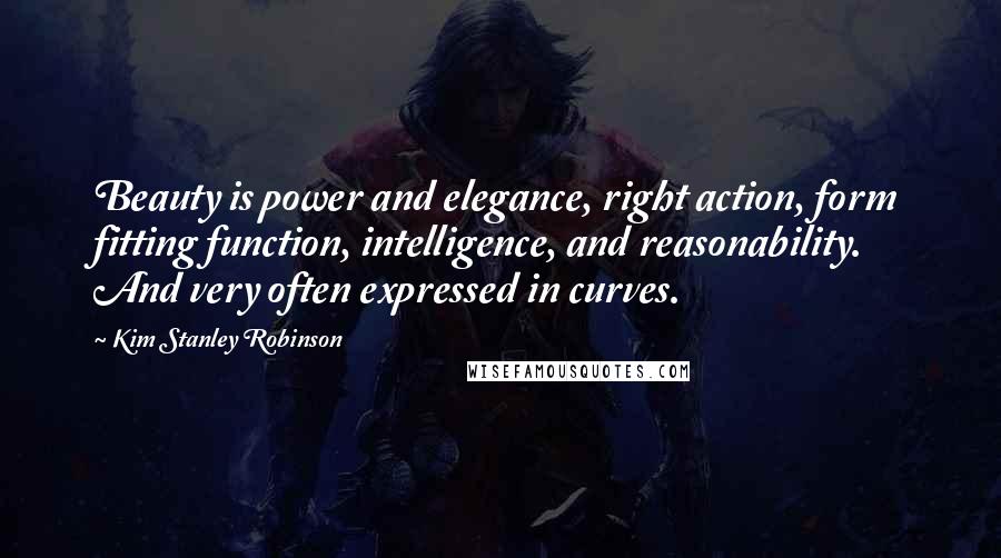 Kim Stanley Robinson Quotes: Beauty is power and elegance, right action, form fitting function, intelligence, and reasonability. And very often expressed in curves.