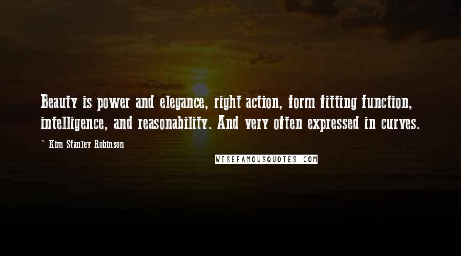 Kim Stanley Robinson Quotes: Beauty is power and elegance, right action, form fitting function, intelligence, and reasonability. And very often expressed in curves.