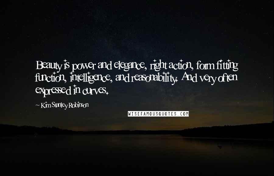 Kim Stanley Robinson Quotes: Beauty is power and elegance, right action, form fitting function, intelligence, and reasonability. And very often expressed in curves.
