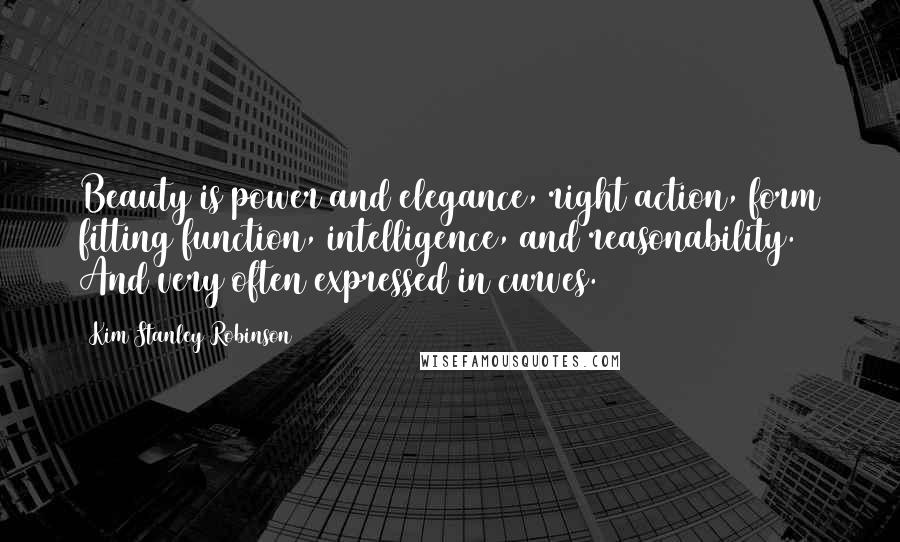 Kim Stanley Robinson Quotes: Beauty is power and elegance, right action, form fitting function, intelligence, and reasonability. And very often expressed in curves.