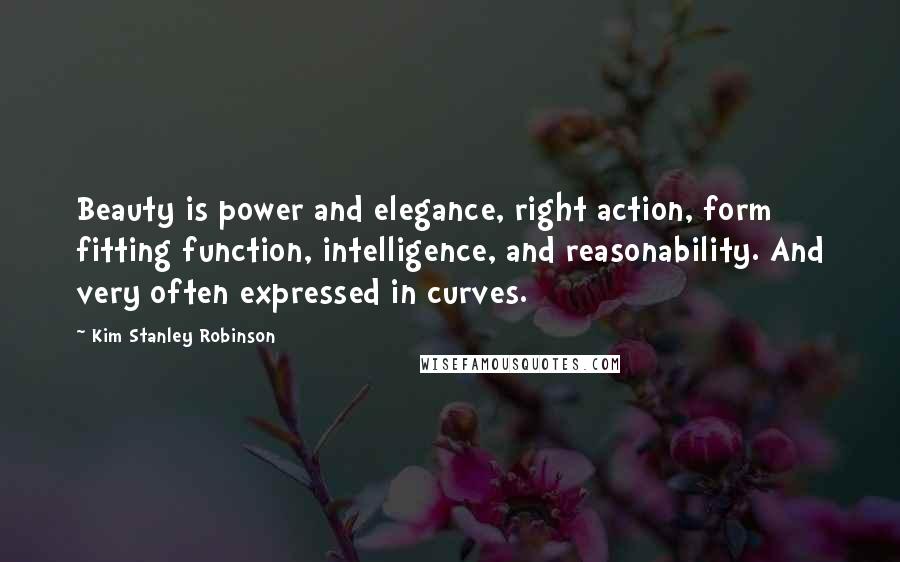 Kim Stanley Robinson Quotes: Beauty is power and elegance, right action, form fitting function, intelligence, and reasonability. And very often expressed in curves.