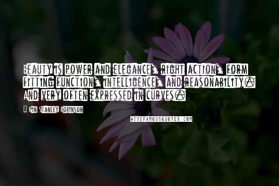 Kim Stanley Robinson Quotes: Beauty is power and elegance, right action, form fitting function, intelligence, and reasonability. And very often expressed in curves.