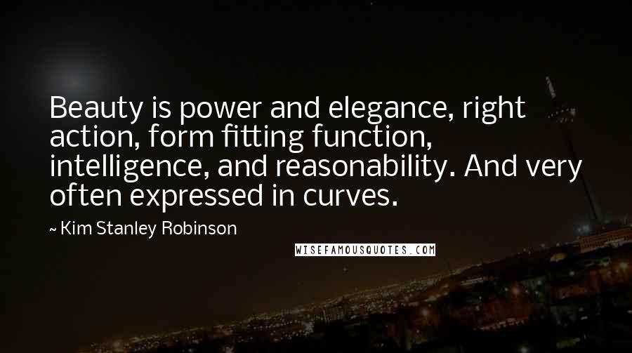 Kim Stanley Robinson Quotes: Beauty is power and elegance, right action, form fitting function, intelligence, and reasonability. And very often expressed in curves.