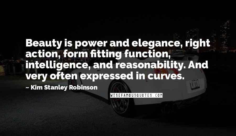 Kim Stanley Robinson Quotes: Beauty is power and elegance, right action, form fitting function, intelligence, and reasonability. And very often expressed in curves.