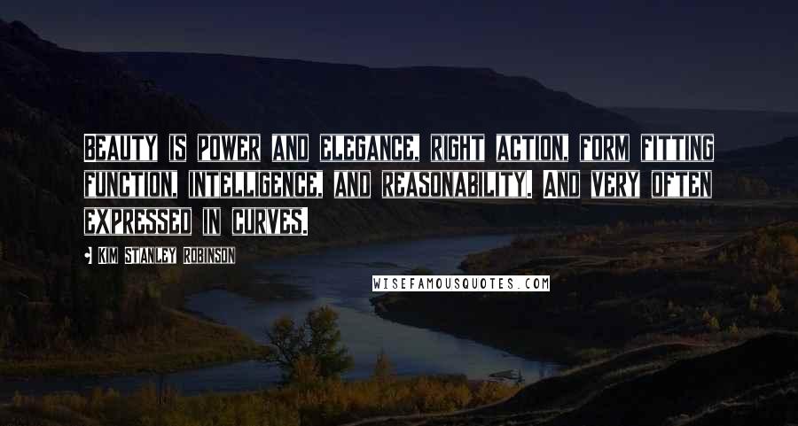 Kim Stanley Robinson Quotes: Beauty is power and elegance, right action, form fitting function, intelligence, and reasonability. And very often expressed in curves.
