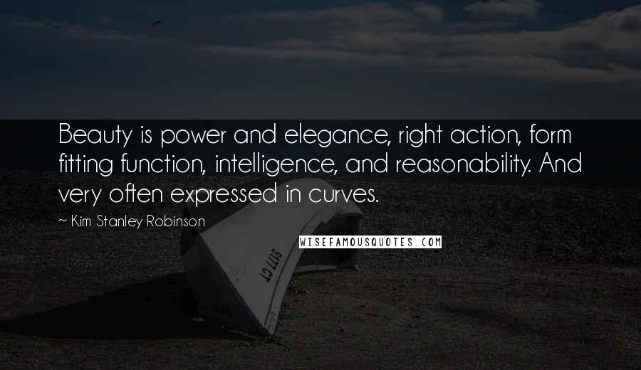 Kim Stanley Robinson Quotes: Beauty is power and elegance, right action, form fitting function, intelligence, and reasonability. And very often expressed in curves.