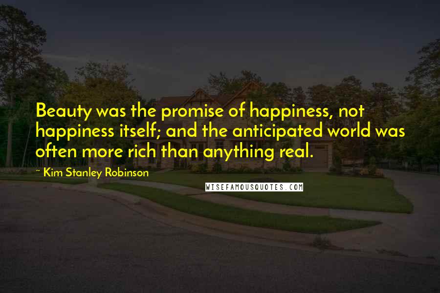 Kim Stanley Robinson Quotes: Beauty was the promise of happiness, not happiness itself; and the anticipated world was often more rich than anything real.