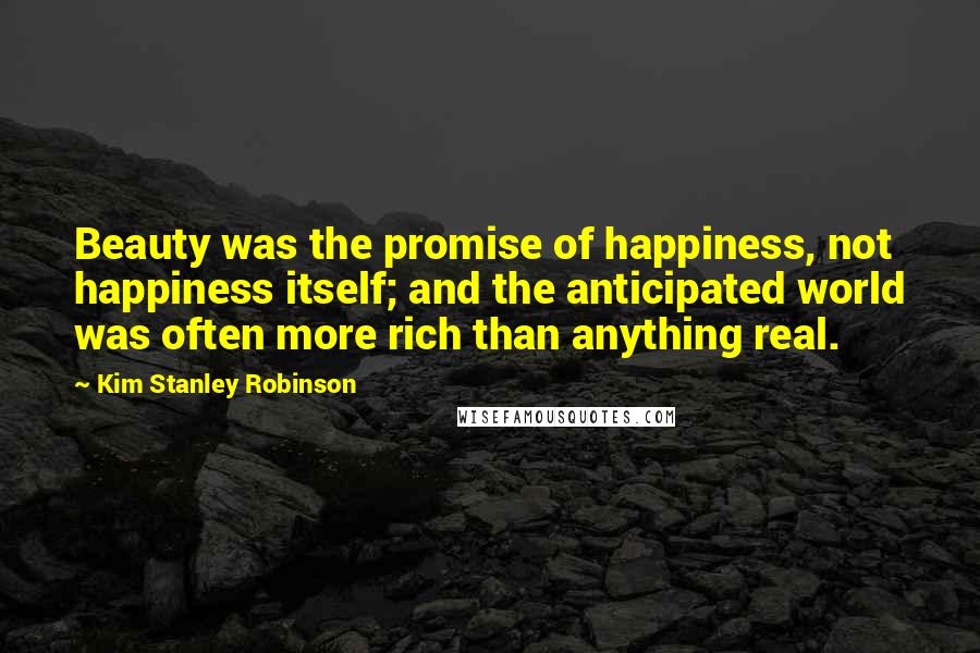 Kim Stanley Robinson Quotes: Beauty was the promise of happiness, not happiness itself; and the anticipated world was often more rich than anything real.