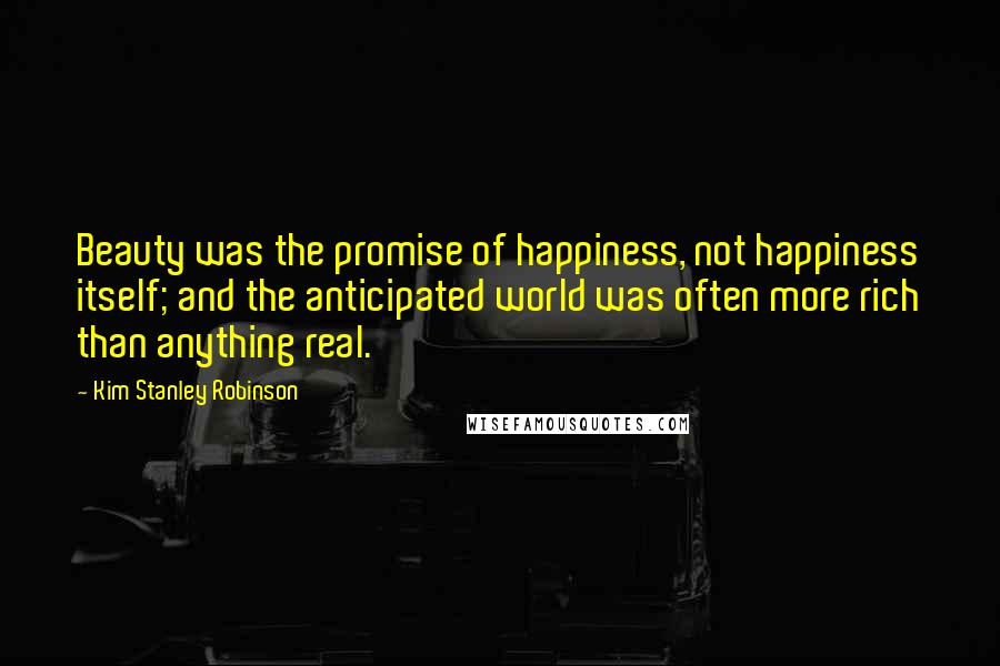 Kim Stanley Robinson Quotes: Beauty was the promise of happiness, not happiness itself; and the anticipated world was often more rich than anything real.