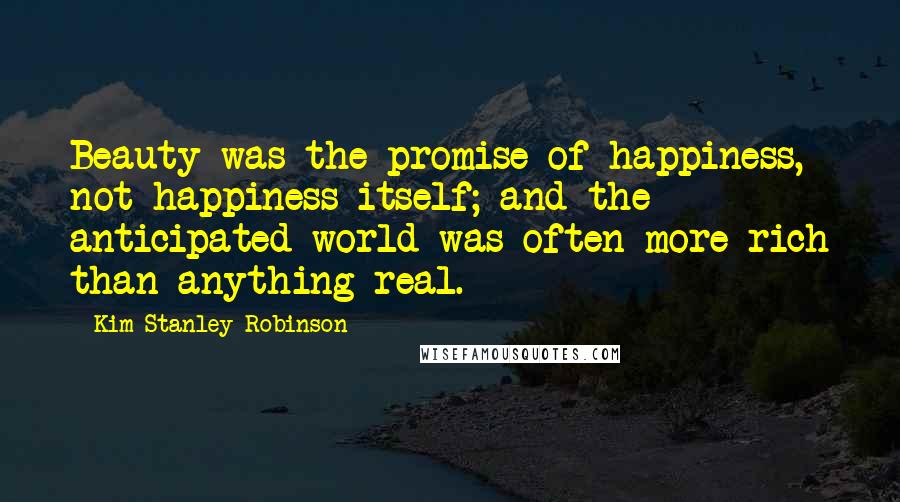 Kim Stanley Robinson Quotes: Beauty was the promise of happiness, not happiness itself; and the anticipated world was often more rich than anything real.
