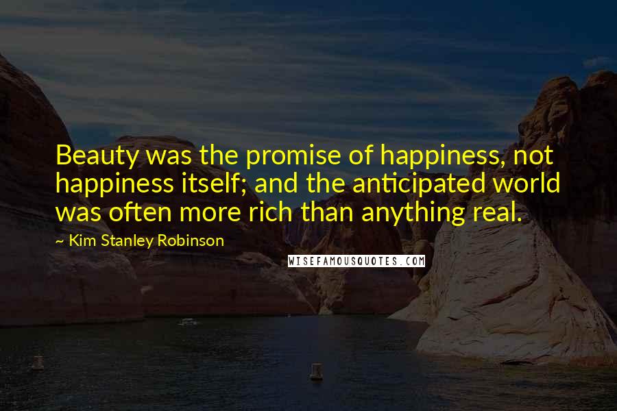 Kim Stanley Robinson Quotes: Beauty was the promise of happiness, not happiness itself; and the anticipated world was often more rich than anything real.