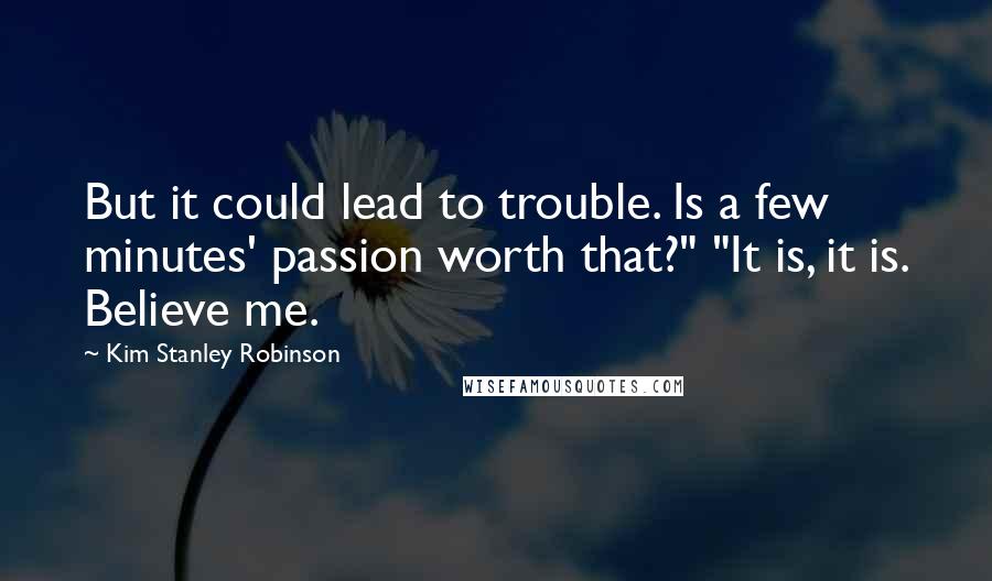 Kim Stanley Robinson Quotes: But it could lead to trouble. Is a few minutes' passion worth that?" "It is, it is. Believe me.