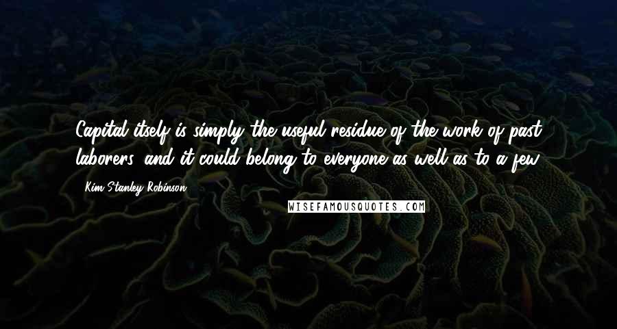 Kim Stanley Robinson Quotes: Capital itself is simply the useful residue of the work of past laborers, and it could belong to everyone as well as to a few.