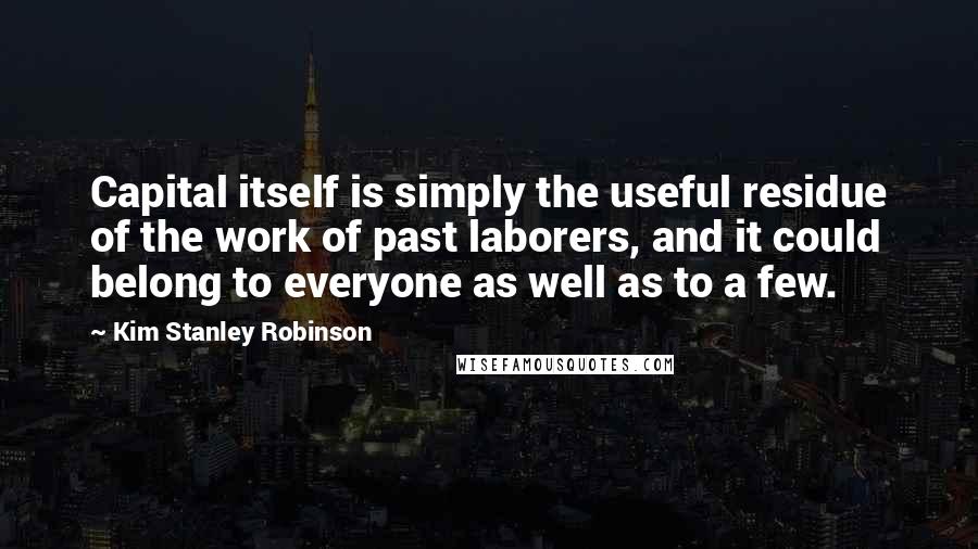 Kim Stanley Robinson Quotes: Capital itself is simply the useful residue of the work of past laborers, and it could belong to everyone as well as to a few.