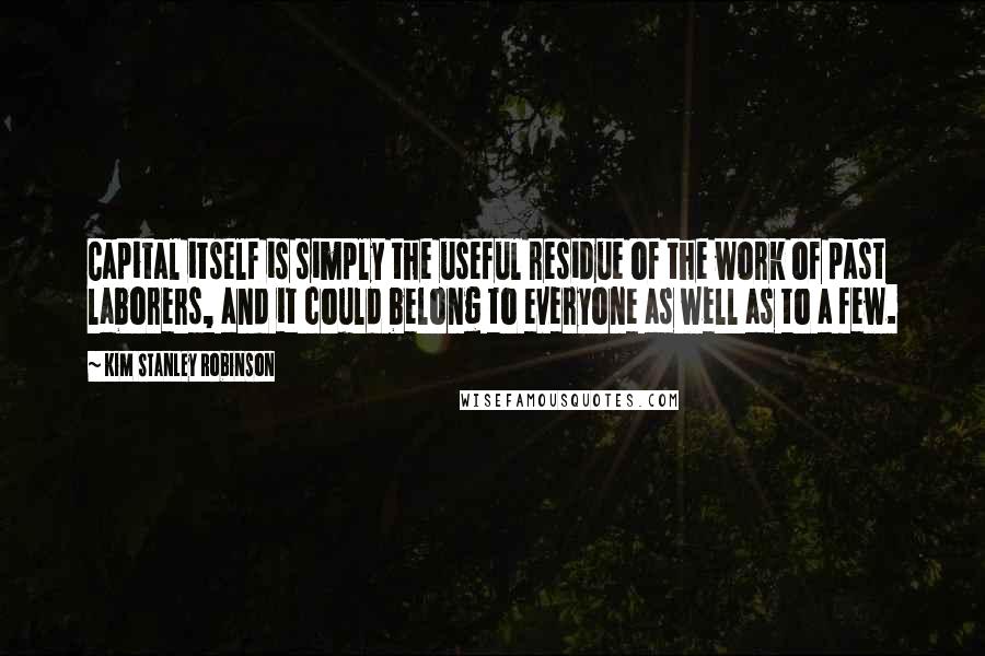 Kim Stanley Robinson Quotes: Capital itself is simply the useful residue of the work of past laborers, and it could belong to everyone as well as to a few.