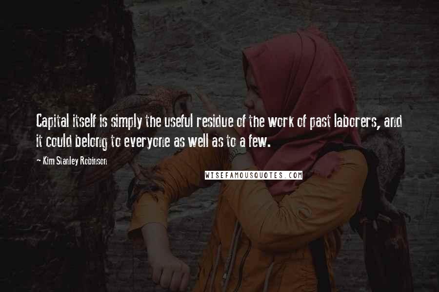 Kim Stanley Robinson Quotes: Capital itself is simply the useful residue of the work of past laborers, and it could belong to everyone as well as to a few.