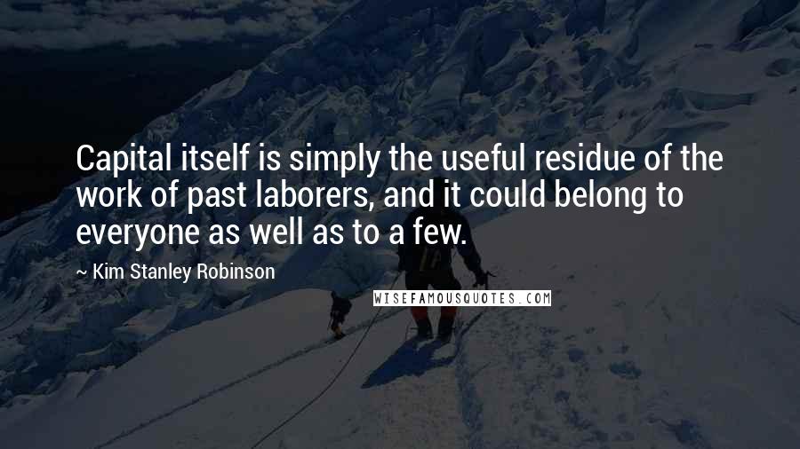 Kim Stanley Robinson Quotes: Capital itself is simply the useful residue of the work of past laborers, and it could belong to everyone as well as to a few.