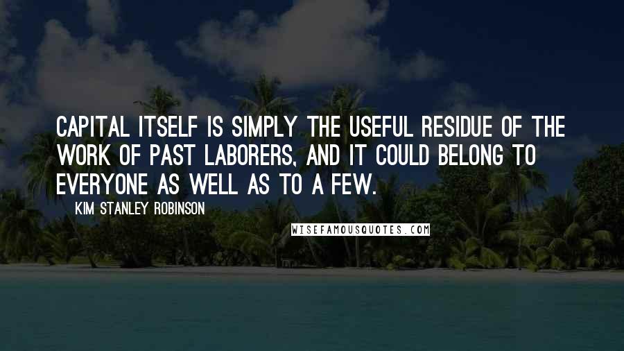 Kim Stanley Robinson Quotes: Capital itself is simply the useful residue of the work of past laborers, and it could belong to everyone as well as to a few.