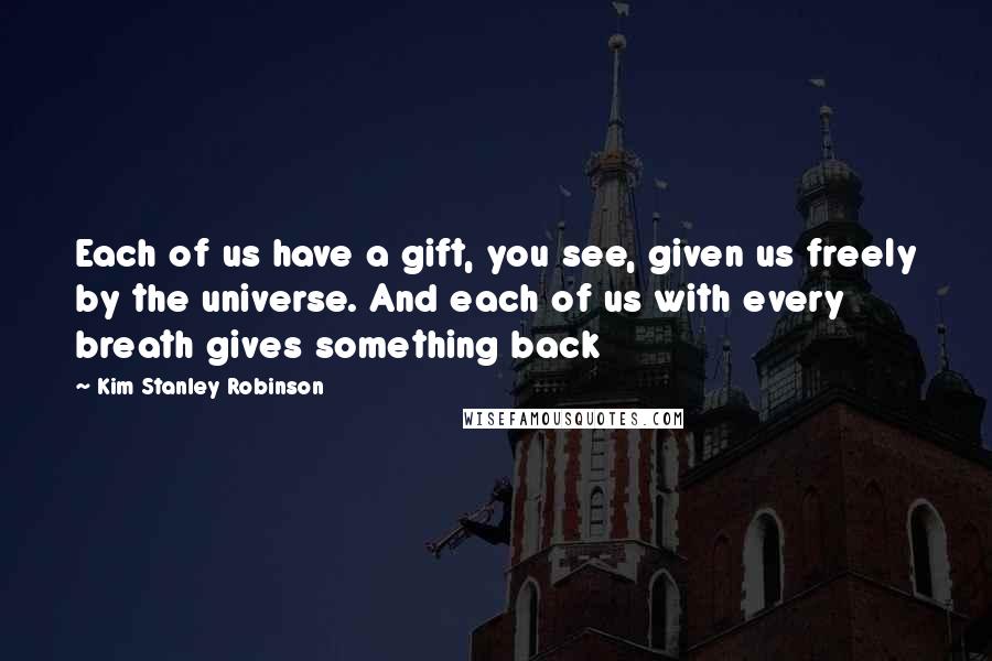 Kim Stanley Robinson Quotes: Each of us have a gift, you see, given us freely by the universe. And each of us with every breath gives something back