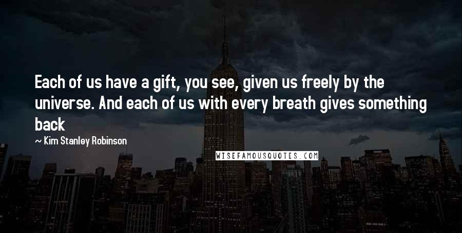 Kim Stanley Robinson Quotes: Each of us have a gift, you see, given us freely by the universe. And each of us with every breath gives something back
