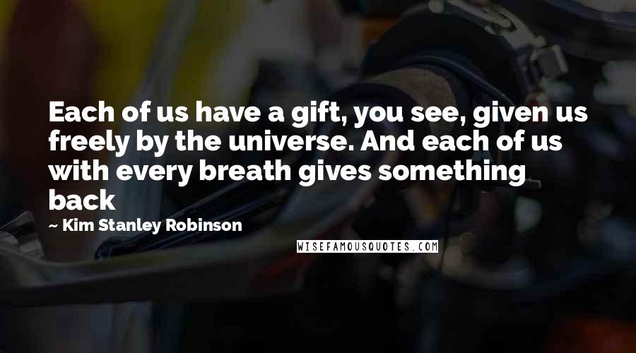 Kim Stanley Robinson Quotes: Each of us have a gift, you see, given us freely by the universe. And each of us with every breath gives something back
