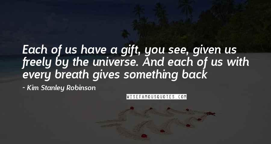 Kim Stanley Robinson Quotes: Each of us have a gift, you see, given us freely by the universe. And each of us with every breath gives something back