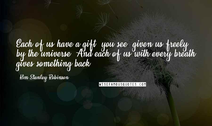Kim Stanley Robinson Quotes: Each of us have a gift, you see, given us freely by the universe. And each of us with every breath gives something back