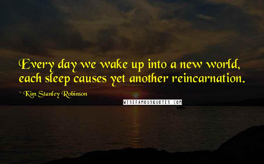 Kim Stanley Robinson Quotes: Every day we wake up into a new world, each sleep causes yet another reincarnation.