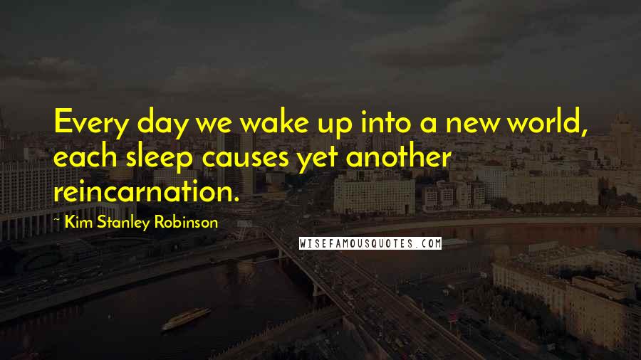 Kim Stanley Robinson Quotes: Every day we wake up into a new world, each sleep causes yet another reincarnation.