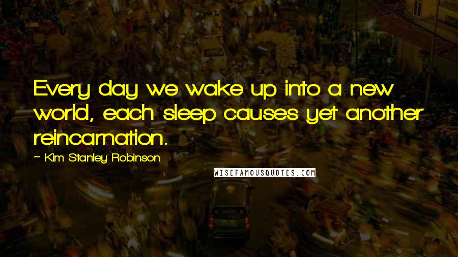 Kim Stanley Robinson Quotes: Every day we wake up into a new world, each sleep causes yet another reincarnation.