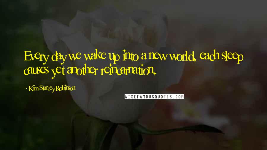 Kim Stanley Robinson Quotes: Every day we wake up into a new world, each sleep causes yet another reincarnation.