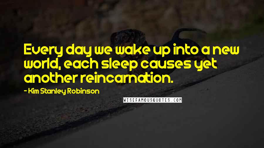 Kim Stanley Robinson Quotes: Every day we wake up into a new world, each sleep causes yet another reincarnation.