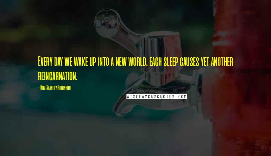 Kim Stanley Robinson Quotes: Every day we wake up into a new world, each sleep causes yet another reincarnation.