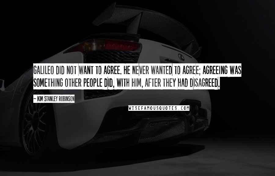Kim Stanley Robinson Quotes: Galileo did not want to agree. He never wanted to agree; agreeing was something other people did, with him, after they had disagreed.