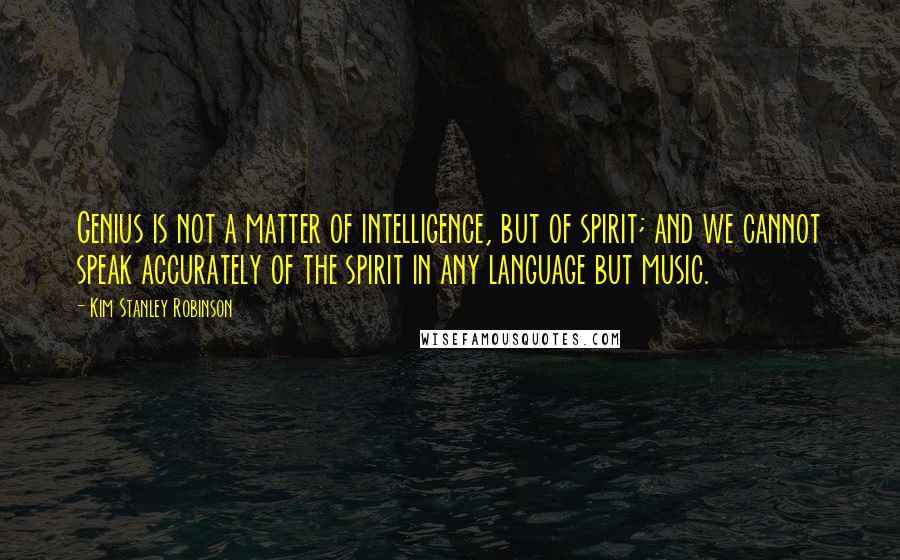 Kim Stanley Robinson Quotes: Genius is not a matter of intelligence, but of spirit; and we cannot speak accurately of the spirit in any language but music.