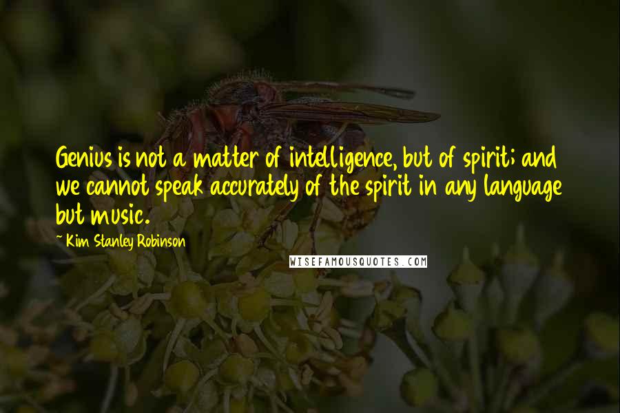 Kim Stanley Robinson Quotes: Genius is not a matter of intelligence, but of spirit; and we cannot speak accurately of the spirit in any language but music.