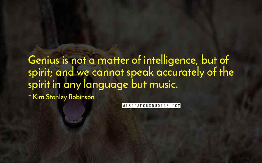 Kim Stanley Robinson Quotes: Genius is not a matter of intelligence, but of spirit; and we cannot speak accurately of the spirit in any language but music.