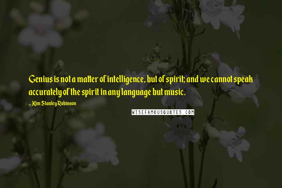 Kim Stanley Robinson Quotes: Genius is not a matter of intelligence, but of spirit; and we cannot speak accurately of the spirit in any language but music.