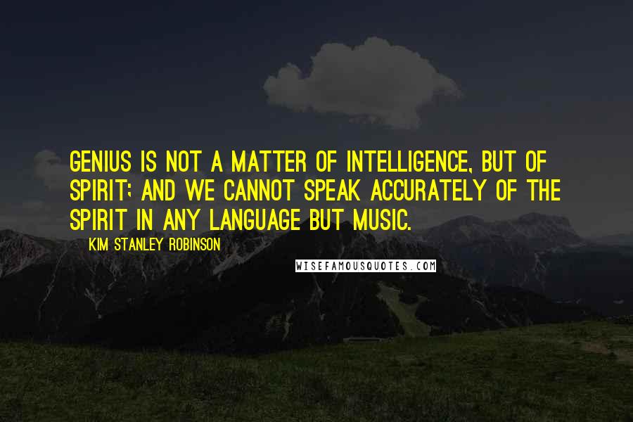 Kim Stanley Robinson Quotes: Genius is not a matter of intelligence, but of spirit; and we cannot speak accurately of the spirit in any language but music.