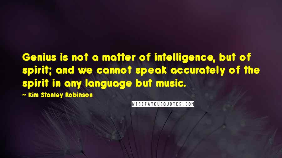 Kim Stanley Robinson Quotes: Genius is not a matter of intelligence, but of spirit; and we cannot speak accurately of the spirit in any language but music.