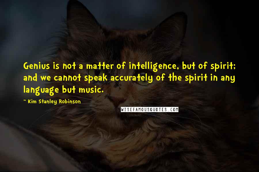 Kim Stanley Robinson Quotes: Genius is not a matter of intelligence, but of spirit; and we cannot speak accurately of the spirit in any language but music.